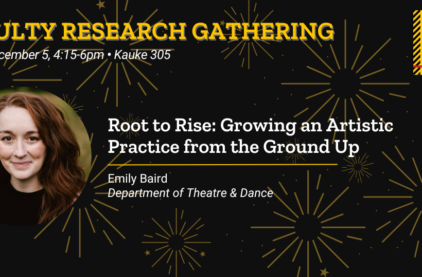 Faculty Research Gathering - Friday, December 5, 4:15-6pm. Kauke 305. Root to Rise: Growing an Artistic Practice from the Ground Up. Emily Baird, Department of Theatre & Dance