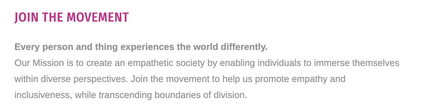 Text from XR Portal's website:
Join the Movement.
Every person and thing experiences the world differently. Our mission is to create an empathetic society by enabling individuals to immerse themselves within diverse perspectives. Join the movement to help use promote empathy and inclusiveness, while transcending boundaries of division. 